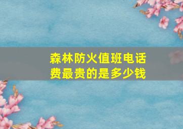 森林防火值班电话费最贵的是多少钱