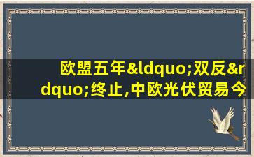 欧盟五年“双反”终止,中欧光伏贸易今日起恢复正常