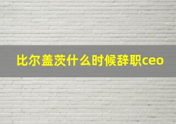 比尔盖茨什么时候辞职ceo