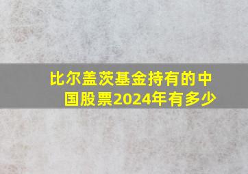 比尔盖茨基金持有的中国股票2024年有多少