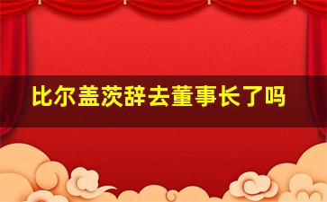 比尔盖茨辞去董事长了吗