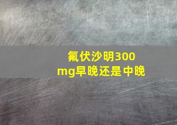 氟伏沙明300mg早晚还是中晚