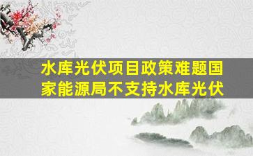 水库光伏项目政策难题国家能源局不支持水库光伏