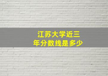 江苏大学近三年分数线是多少