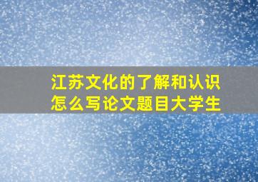 江苏文化的了解和认识怎么写论文题目大学生