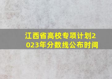 江西省高校专项计划2023年分数线公布时间