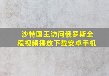 沙特国王访问俄罗斯全程视频播放下载安卓手机