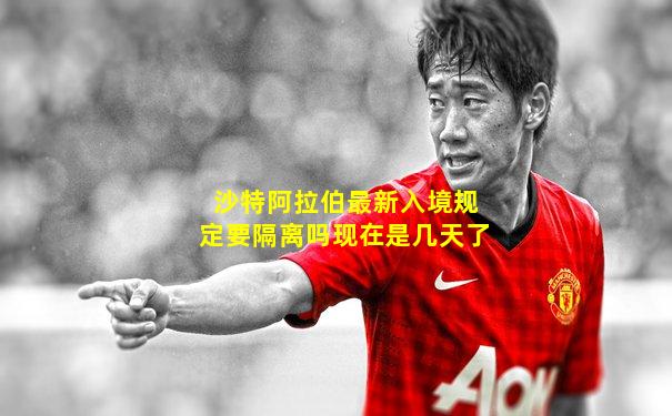沙特阿拉伯最新入境规定要隔离吗现在是几天了