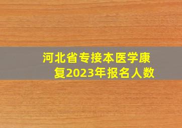 河北省专接本医学康复2023年报名人数