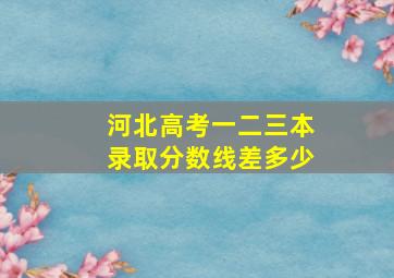 河北高考一二三本录取分数线差多少