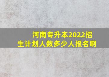 河南专升本2022招生计划人数多少人报名啊