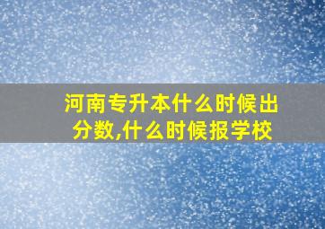 河南专升本什么时候出分数,什么时候报学校