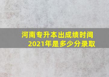 河南专升本出成绩时间2021年是多少分录取