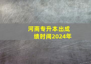 河南专升本出成绩时间2024年