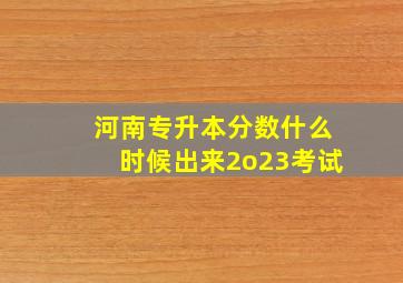 河南专升本分数什么时候出来2o23考试