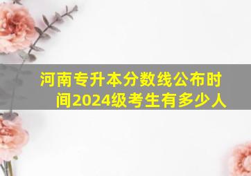 河南专升本分数线公布时间2024级考生有多少人