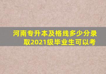 河南专升本及格线多少分录取2021级毕业生可以考