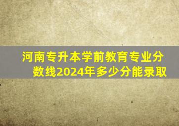 河南专升本学前教育专业分数线2024年多少分能录取