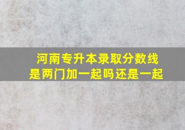 河南专升本录取分数线是两门加一起吗还是一起