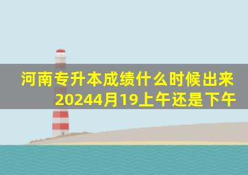 河南专升本成绩什么时候出来20244月19上午还是下午