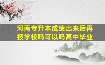 河南专升本成绩出来后再报学校吗可以吗高中毕业