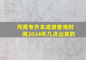 河南专升本成绩查询时间2024年几点出来的