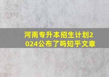 河南专升本招生计划2024公布了吗知乎文章