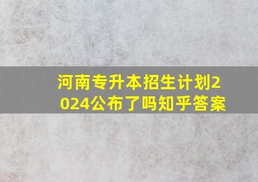 河南专升本招生计划2024公布了吗知乎答案