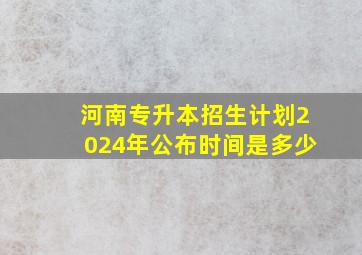 河南专升本招生计划2024年公布时间是多少