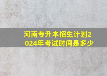 河南专升本招生计划2024年考试时间是多少