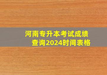 河南专升本考试成绩查询2024时间表格