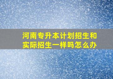 河南专升本计划招生和实际招生一样吗怎么办