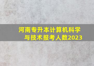 河南专升本计算机科学与技术报考人数2023