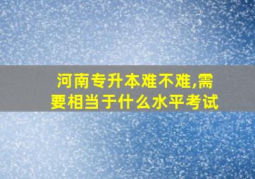 河南专升本难不难,需要相当于什么水平考试