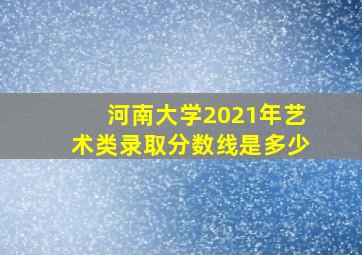 河南大学2021年艺术类录取分数线是多少