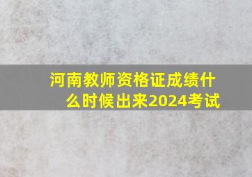 河南教师资格证成绩什么时候出来2024考试