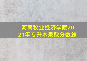 河南牧业经济学院2021年专升本录取分数线