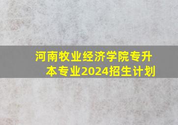 河南牧业经济学院专升本专业2024招生计划