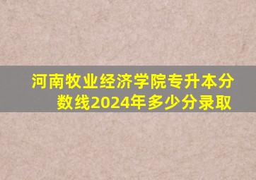 河南牧业经济学院专升本分数线2024年多少分录取