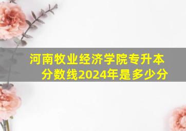 河南牧业经济学院专升本分数线2024年是多少分