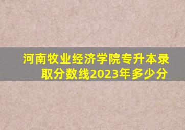 河南牧业经济学院专升本录取分数线2023年多少分