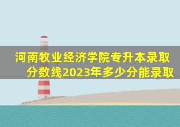 河南牧业经济学院专升本录取分数线2023年多少分能录取