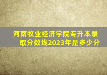 河南牧业经济学院专升本录取分数线2023年是多少分