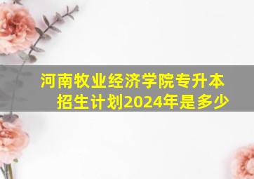 河南牧业经济学院专升本招生计划2024年是多少