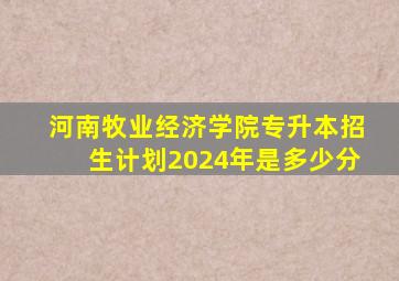 河南牧业经济学院专升本招生计划2024年是多少分