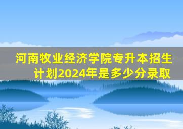 河南牧业经济学院专升本招生计划2024年是多少分录取