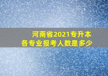 河南省2021专升本各专业报考人数是多少