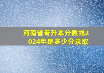 河南省专升本分数线2024年是多少分录取