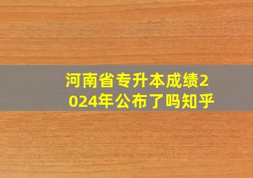 河南省专升本成绩2024年公布了吗知乎