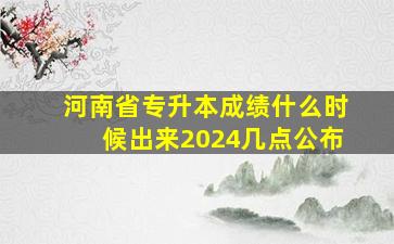 河南省专升本成绩什么时候出来2024几点公布